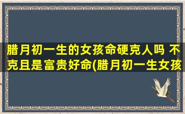 腊月初一生的女孩命硬克人吗 不克且是富贵好命(腊月初一生女孩命旺贵气，解析富贵好命特征)